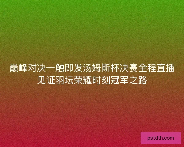 巅峰对决一触即发汤姆斯杯决赛全程直播见证羽坛荣耀时刻冠军之路