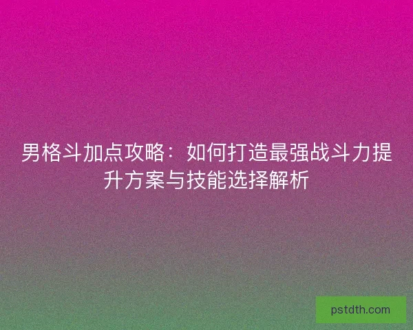 男格斗加点攻略：如何打造最强战斗力提升方案与技能选择解析