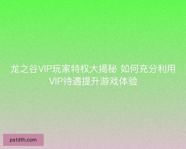 龙之谷VIP玩家特权大揭秘 如何充分利用VIP待遇提升游戏体验