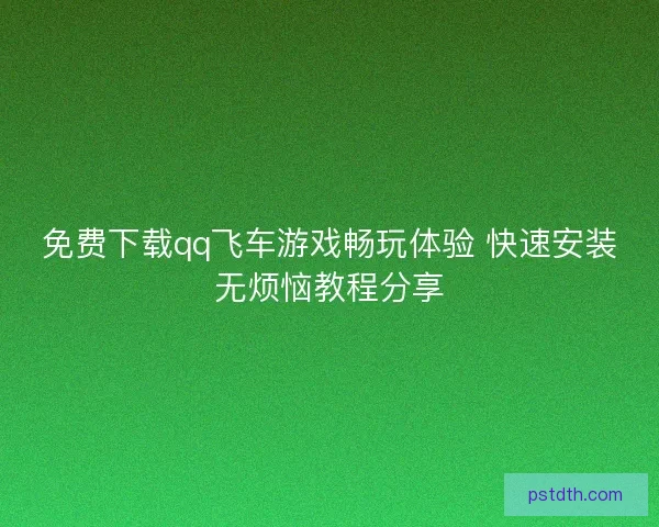 免费下载qq飞车游戏畅玩体验 快速安装无烦恼教程分享 免费下载qq飞车游戏畅玩体验 快速安装无烦恼教程分享