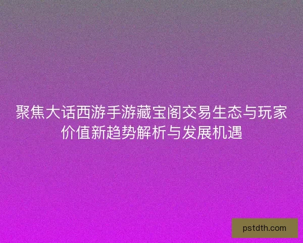 聚焦大话西游手游藏宝阁交易生态与玩家价值新趋势解析与发展机遇