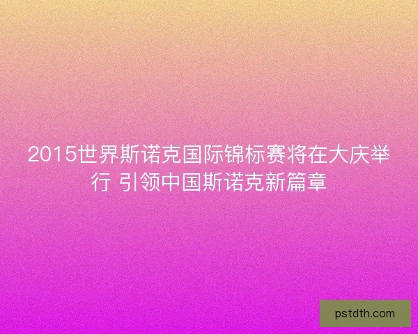 2015世界斯诺克国际锦标赛将在大庆举行 引领中国斯诺克新篇章 2015世界斯诺克国际锦标赛将在大庆举行 引领中国斯诺克新篇章