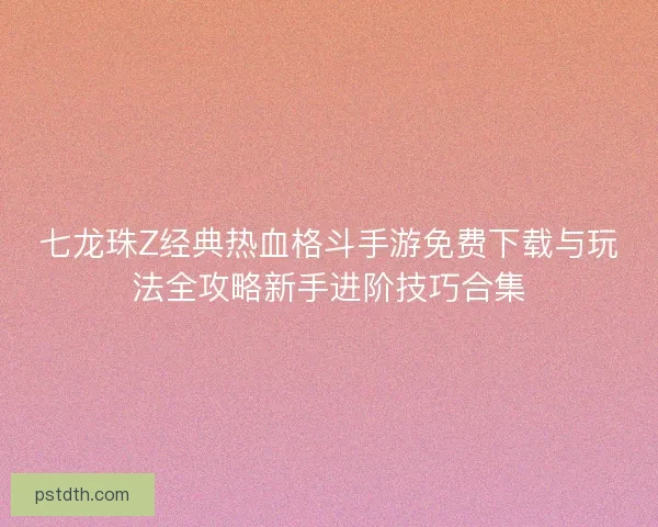 七龙珠Z经典热血格斗手游免费下载与玩法全攻略新手进阶技巧合集