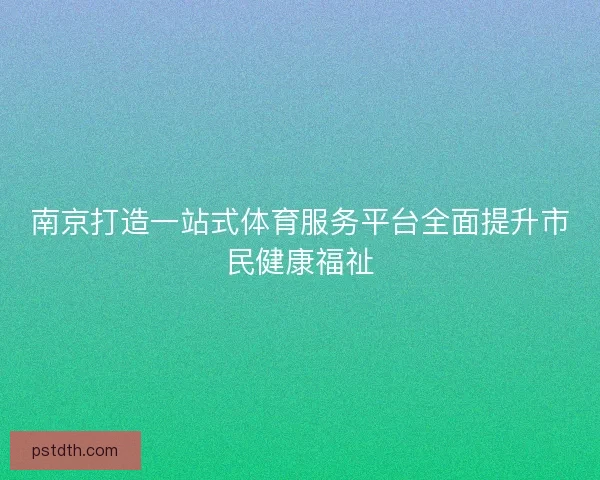 南京打造一站式体育服务平台全面提升市民健康福祉 南京打造一站式体育服务平台全面提升市民健康福祉