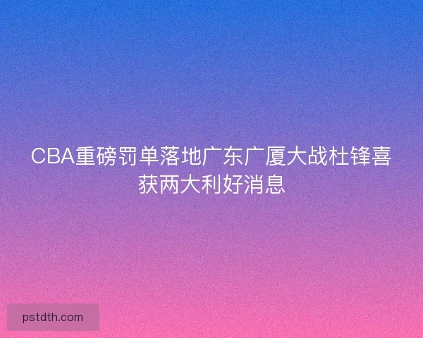 CBA重磅罚单落地广东广厦大战杜锋喜获两大利好消息 CBA重磅罚单落地广东广厦大战杜锋喜获两大利好消息