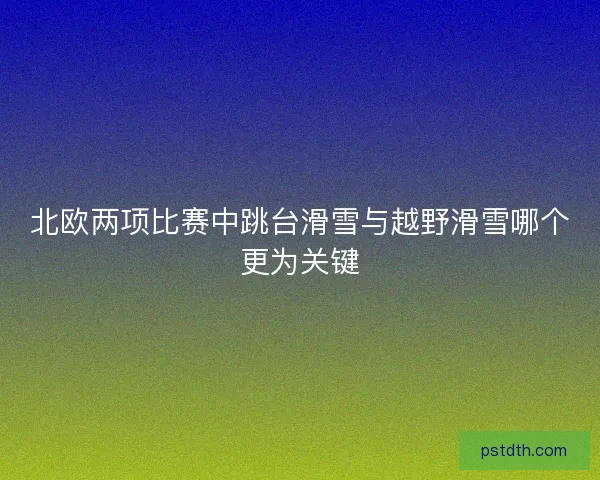 北欧两项比赛中跳台滑雪与越野滑雪哪个更为关键 北欧两项比赛中跳台滑雪与越野滑雪哪个更为关键