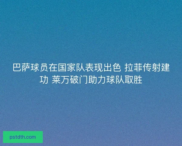 巴萨球员在国家队表现出色 拉菲传射建功 莱万破门助力球队取胜