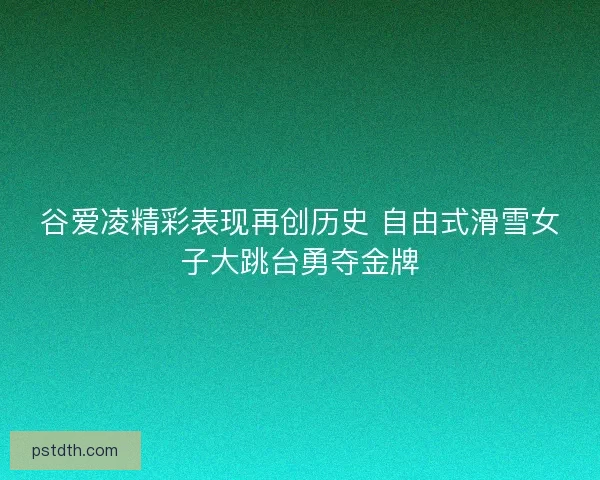 谷爱凌精彩表现再创历史 自由式滑雪女子大跳台勇夺金牌
