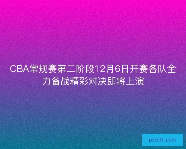 CBA常规赛第二阶段12月6日开赛各队全力备战精彩对决即将上演