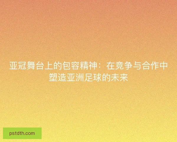 亚冠舞台上的包容精神：在竞争与合作中塑造亚洲足球的未来