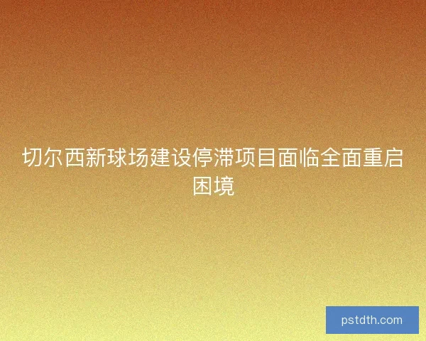 切尔西新球场建设停滞项目面临全面重启困境