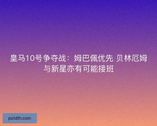 皇马10号争夺战：姆巴佩优先 贝林厄姆与新星亦有可能接班
