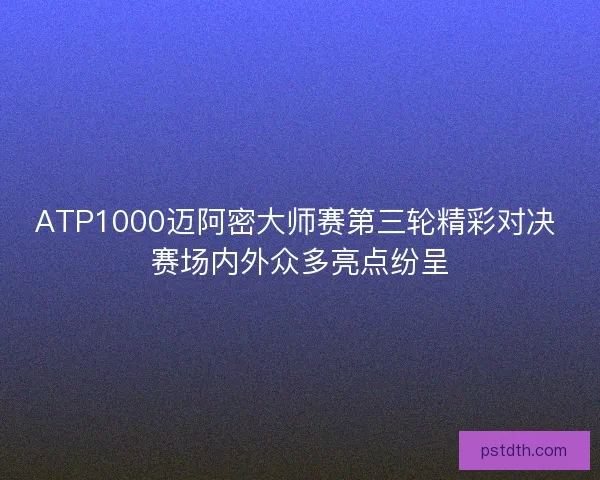 ATP1000迈阿密大师赛第三轮精彩对决 赛场内外众多亮点纷呈