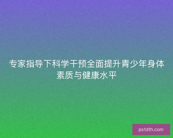 专家指导下科学干预全面提升青少年身体素质与健康水平
