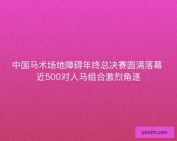 中国马术场地障碍年终总决赛圆满落幕 近500对人马组合激烈角逐