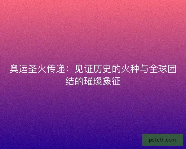 奥运圣火传递：见证历史的火种与全球团结的璀璨象征