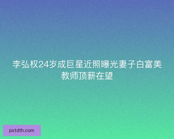 李弘权24岁成巨星近照曝光妻子白富美教师顶薪在望 李弘权24岁成巨星近照曝光妻子白富美教师顶薪在望