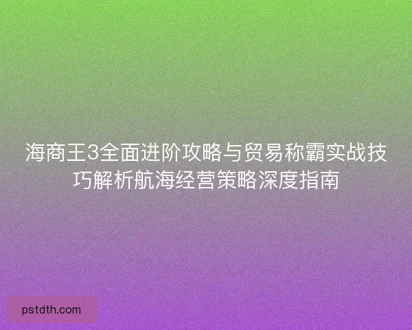 海商王3全面进阶攻略与贸易称霸实战技巧解析航海经营策略深度指南 海商王3全面进阶攻略与贸易称霸实战技巧解析航海经营策略深度指南