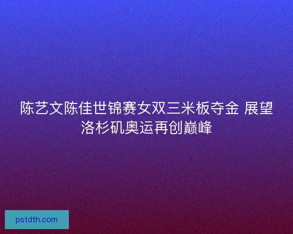 陈艺文陈佳世锦赛女双三米板夺金 展望洛杉矶奥运再创巅峰 陈艺文陈佳世锦赛女双三米板夺金 展望洛杉矶奥运再创巅峰