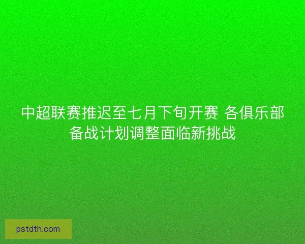 中超联赛推迟至七月下旬开赛 各俱乐部备战计划调整面临新挑战