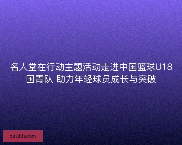名人堂在行动主题活动走进中国篮球U18国青队 助力年轻球员成长与突破