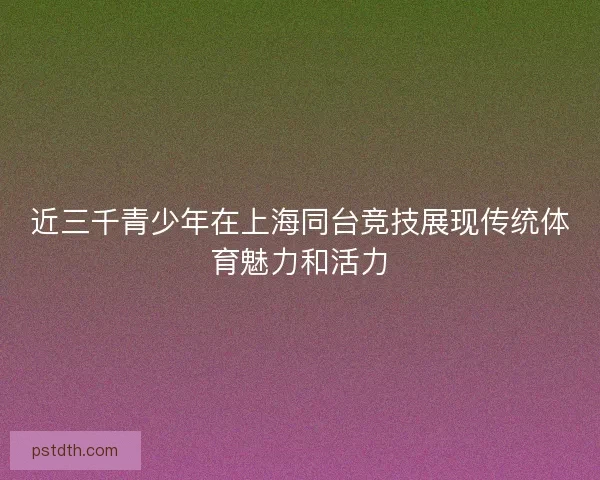 近三千青少年在上海同台竞技展现传统体育魅力和活力