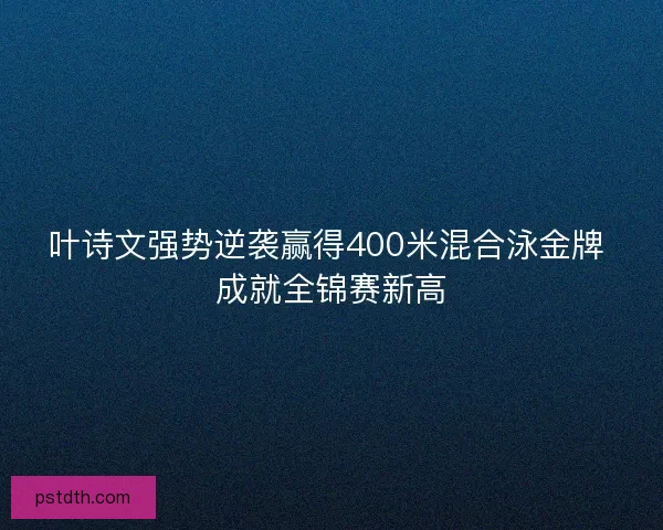 叶诗文强势逆袭赢得400米混合泳金牌 成就全锦赛新高 叶诗文强势逆袭赢得400米混合泳金牌 成就全锦赛新高