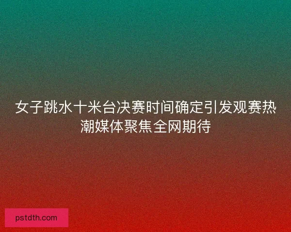 女子跳水十米台决赛时间确定引发观赛热潮媒体聚焦全网期待 女子跳水十米台决赛时间确定引发观赛热潮媒体聚焦全网期待