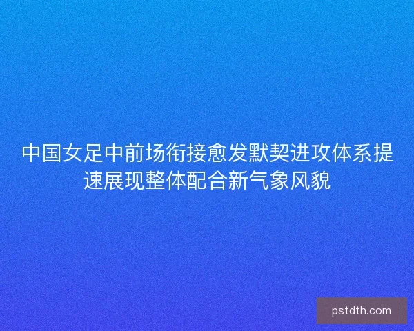 中国女足中前场衔接愈发默契进攻体系提速展现整体配合新气象风貌 中国女足中前场衔接愈发默契进攻体系提速展现整体配合新气象风貌