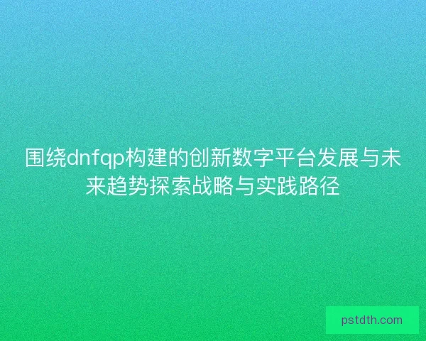 围绕dnfqp构建的创新数字平台发展与未来趋势探索战略与实践路径