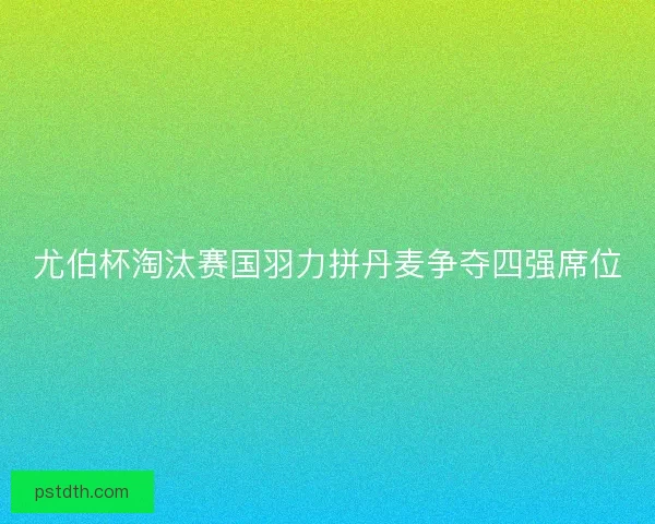 尤伯杯淘汰赛国羽力拼丹麦争夺四强席位