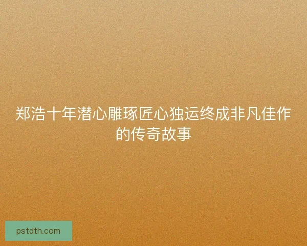 郑浩十年潜心雕琢匠心独运终成非凡佳作的传奇故事