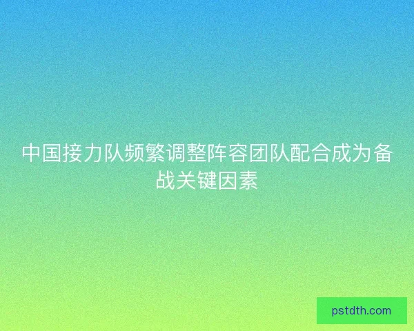 中国接力队频繁调整阵容团队配合成为备战关键因素