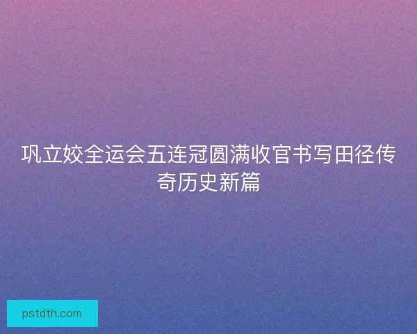 巩立姣全运会五连冠圆满收官书写田径传奇历史新篇