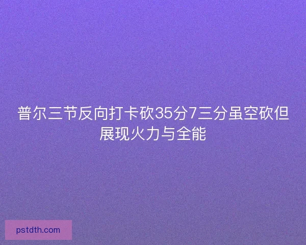 普尔三节反向打卡砍35分7三分虽空砍但展现火力与全能