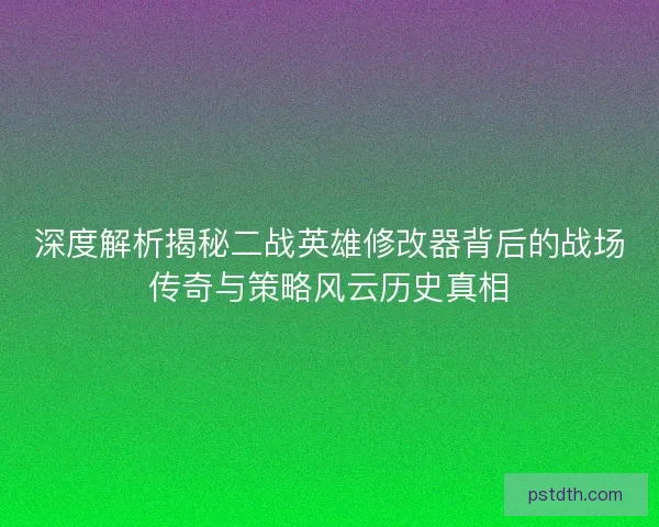 深度解析揭秘二战英雄修改器背后的战场传奇与策略风云历史真相
