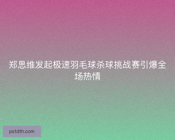 郑思维发起极速羽毛球杀球挑战赛引爆全场热情