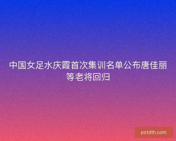 中国女足水庆霞首次集训名单公布唐佳丽等老将回归