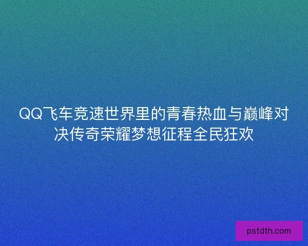 QQ飞车竞速世界里的青春热血与巅峰对决传奇荣耀梦想征程全民狂欢