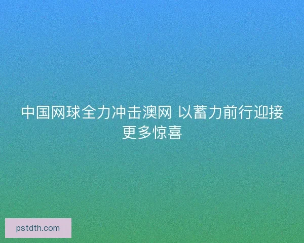 中国网球全力冲击澳网 以蓄力前行迎接更多惊喜