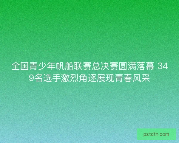 全国青少年帆船联赛总决赛圆满落幕 349名选手激烈角逐展现青春风采