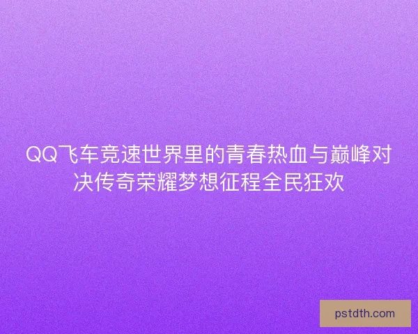 QQ飞车竞速世界里的青春热血与巅峰对决传奇荣耀梦想征程全民狂欢 QQ飞车竞速世界里的青春热血与巅峰对决传奇荣耀梦想征程全民狂欢