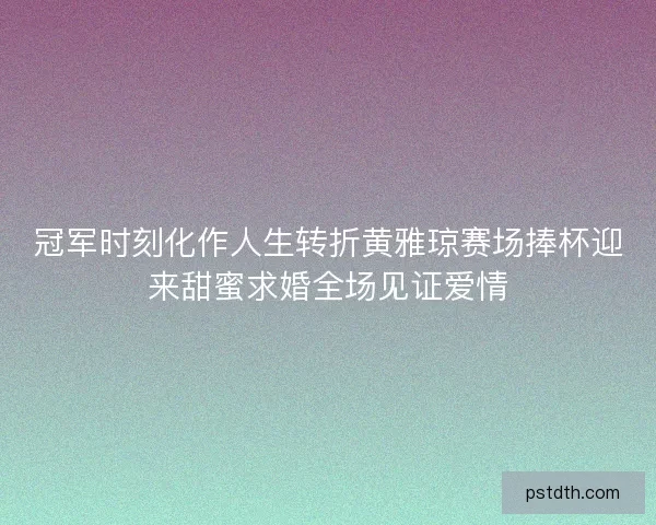 冠军时刻化作人生转折黄雅琼赛场捧杯迎来甜蜜求婚全场见证爱情 冠军时刻化作人生转折黄雅琼赛场捧杯迎来甜蜜求婚全场见证爱情