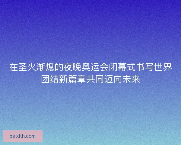 在圣火渐熄的夜晚奥运会闭幕式书写世界团结新篇章共同迈向未来