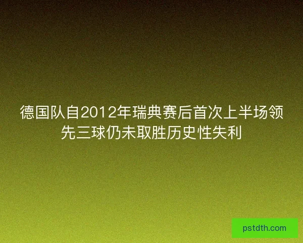 德国队自2012年瑞典赛后首次上半场领先三球仍未取胜历史性失利 德国队自2012年瑞典赛后首次上半场领先三球仍未取胜历史性失利