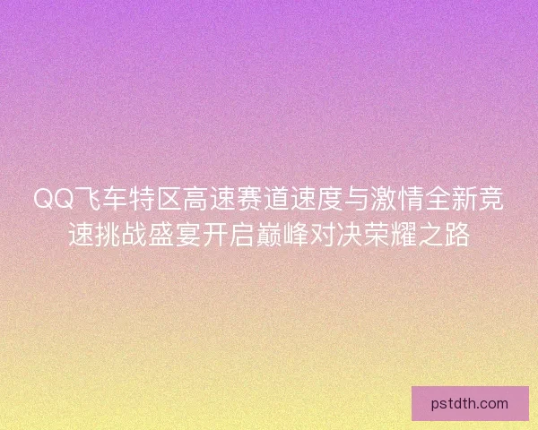QQ飞车特区高速赛道速度与激情全新竞速挑战盛宴开启巅峰对决荣耀之路 QQ飞车特区高速赛道速度与激情全新竞速挑战盛宴开启巅峰对决荣耀之路