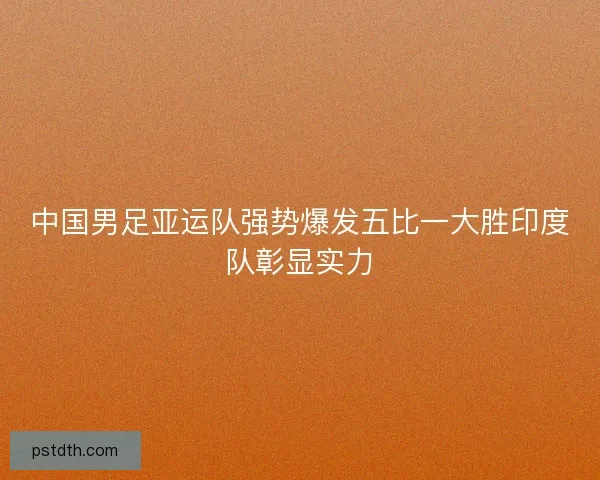 中国男足亚运队强势爆发五比一大胜印度队彰显实力